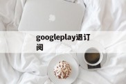 googleplay退订阅(googleplay可以关闭吗)